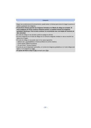 Page 91- 91 -
Grabación
•Según las condiciones de funcionamiento, puede tardar un tiempo para tomar la imagen sucesiva si 
repite la grabación de imágenes.
•Puede llevar tiempo guardar las imágenes tomadas en el Modo de ráfaga en la tarjeta. Si 
toma imágenes de forma continua mientras guarda, la cantidad máxima de imágenes 
grabables disminuye. Para la toma continua, se recomienda usar una tarjeta de memoria de 
alta velocidad.
•El modo de ráfaga no se cancela cuando se apaga la cámara.
•Si toma imágenes en el...