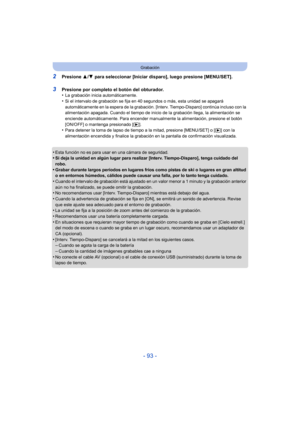 Page 93- 93 -
Grabación
2Presione 3/4  para seleccionar [Iniciar disparo], luego presione [MENU/SET].
3Presione por completo el botón del obturador.
•La grabación inicia automáticamente.•Si el intervalo de grabación se fija en 40 segundos o más, esta unidad se apagará 
automáticamente en la espera de la grabación. [Interv. Tiempo-Disparo] continúa incluso con la 
alimentación apagada. Cuando el tiempo de inicio de la grabación llega, la alimentación se 
enciende automáticamente. Para encender manualmente la...