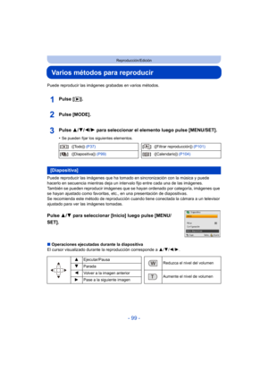 Page 99- 99 -
Reproducción/Edición
Varios métodos para reproducir
Puede reproducir las imágenes grabadas en varios métodos.
Pulse [(].
Pulse [MODE].
Pulse  3/4/2/ 1 para seleccionar el elemento luego pulse [MENU/SET].
•Se pueden fijar los siguientes elementos.
Puede reproducir las imág enes que ha tomado en sincronización con la música y puede 
hacerlo en secuencia mientras deja un intervalo fijo entre cada una de las imágenes.
También se pueden reproducir imágenes que  se hayan ordenado por categoría, imágenes...