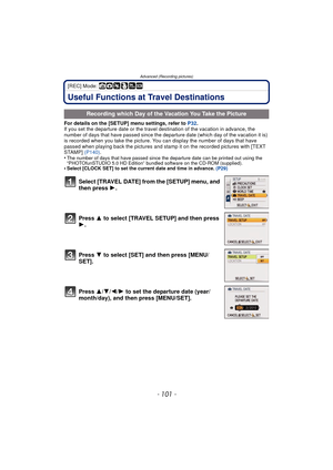 Page 101- 101 -
Advanced (Recording pictures)
[REC] Mode: ñ· ¿
Useful Functions at Travel Destinations
For details on the [SETUP] menu settings, refer to P32.
If you set the departure date or the travel destination of the vacation in advance, the 
number of days that have passed since the departure date (which day of the vacation it is) 
is recorded when you take the picture. You can display the number of days that have 
passed when playing back the pictures and stamp it on the recorded pictures with [TEXT...