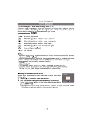 Page 110Advanced (Recording pictures)
- 110 -
For details on [REC] Mode menu settings, refer to P32.
In sunlight, under incandescent lights or in ot her such conditions where the color of white 
takes on a reddish or bluish tinge, this item adjusts to the color of white which is closest to 
what is seen by the eye in ac cordance with the light source.
Applicable Modes: 
·¿
Note
•The optimal White Balance will differ depending on the type of halogen lighting being recorded 
under so use [AWB] or [ Ó].
•The White...