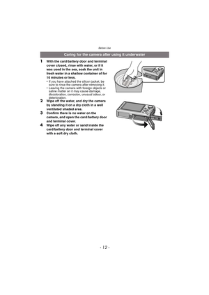 Page 12Before Use
- 12 -
1With the card/battery door and terminal 
cover closed, rinse with water, or if it 
was used in the sea, soak the unit in 
fresh water in a shallow container of for 
10 minutes or less.
•
If you have attached the silicon jacket, be 
sure to rinse the camera after removing it.
•Leaving the camera with foreign objects or 
saline matter on it may cause damage, 
discoloration, corrosion, unusual odour, or 
deterioration.
2Wipe off the water, and dry the camera 
by standing it on a dry cloth...