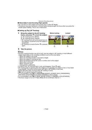 Page 114Advanced (Recording pictures)
- 114 -
∫About [ ƒ] [1-area-focusing (High speed)]
•You can focus on the subject more quickly than in other AF Modes.•The picture may stop moving for a moment before being brought into focus when you press the 
shutter button halfway. This is not a malfunction.
∫ Setting up [ ] (AF Tracking)
Note
•
Dynamic tracking function may fail to lock, lose the subject in AF tracking, or track different 
subject depending on the recording conditions such as the ones below.
–When the...