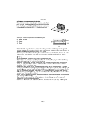 Page 13- 13 -
Before Use
∫This unit incorporates drain design
This unit incorporates drain design, draining water from 
gaps such as in the camera [OFF/ON] button and zoom 
lever etc. As a result of this, bubbles may be seen when 
you soak the unit in water, but it is not a malfunction.
•
Water droplets may attach to the card or the battery when the card/battery door is opened 
without fully drying the camera after it is used underwater or soaked in fresh water. Be sure to 
wipe off the water with a soft dry...