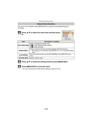 Page 125- 125 -
Advanced (Recording pictures)
The menu screen appears when [MENU/SET] is pressed during clipboard picture 
recording.
Press  3/4 to select the menu item and then press 
1.
Press  3/4 to select the setting and then press [MENU/SET].
Press [MENU/SET] to close the menu.
•You can also press the shutter button halfway to close the menu.
Clipboard Recording Menu
ItemDescription of setting
[PICTURE SIZE] Used to change the picture size.
2M : initial setting (Prefer quality)
1M : prefer quantity
[AUDIO...