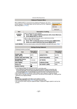 Page 127- 127 -
Advanced (Recording pictures)
•Following functions are fixed.
•In the Clipboard Mode, the following functions cannot be used.–[AUTO BRACKET]/White Balance fine adjustment/[INTELLIGENT ISO]/[PRE AF]/
[I.EXPOSURE]/[MIN. SHTR SPEED]/[BURST]/[DIGITAL ZOOM]/[COLOR MODE]/
[HISTOGRAM]/[SLIDE SHOW]/[MODE PLAY]/[CATEGORY PLAY]/[FAVORITE PLAY]
•The [STABILIZER] (P120) setting in [REC] Mode is also reflected in Clipboard Mode.•Other items in the [SETUP] menu can be set in the Normal Picture Mode, etc....
