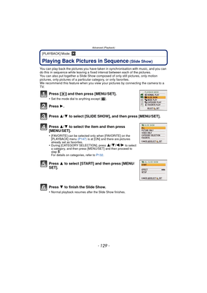 Page 129- 129 -
Advanced (Playback)
[PLAYBACK] Mode: ¸
Advanced (Playback)Playing Back Pictures in Sequence (Slide Show)
You can play back the pictures you have taken in synchronisation with music, and you can 
do this in sequence while leaving a fixed interval between each of the pictures.
You can also put together a Slide Show composed of only still pictures, only motion 
pictures, only pictures of a particular category, or only favorites.
We recommend this feature when you view your  pictures by connecting...