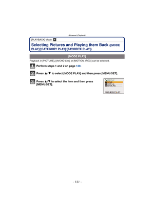 Page 131- 131 -
Advanced (Playback)
[PLAYBACK] Mode: ¸
Selecting Pictures and Playing them Back ([MODE 
PLAY]/[CATEGORY PLAY]/[FAVORITE PLAY])
Playback in [PICTURE], [AVCHD Lite], or [MOTION JPEG] can be selected.
Perform steps 1 and 2 on page  129.
Press 
3/4 to select [MODE PLAY] and then press [MENU/SET].
.
[MODE PLAY]
Press  3/4 to select the item and then press 
[MENU/SET]. 