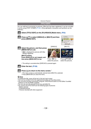 Page 138Advanced (Playback)
- 138 -
You can add text (comments) to pictures. After text has been registered, it can be included 
in prints using [TEXT STAMP] (P140). (Only alphabetic characters and symbols can be 
entered.)
Select [TITLE EDIT] on the [PLAYBACK] Mode menu.  (P32)
Press  3/4 to select [SINGLE] or [MULTI] and then 
press [MENU/SET].
Enter the text.  (P128)
Press [‚ ] to return to the menu screen.
¢
¢The menu screen is automatically restored when [MULTI] is selected.•Press [MENU/SET] to close the...