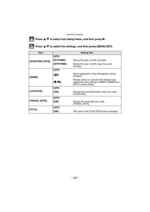 Page 141- 141 -
Advanced (Playback)
Press 3/4 to select text stamp items, and then press  1.
Press  3/4 to select the settings, and then press [MENU/SET].
ItemSetting item
[SHOOTING DATE] [OFF]
[W/OTIME]:
Stamp the year, month and date.
[WITHTIME]: Stamp the year, month, day, hour and 
minutes.
[NAME] [OFF]
[]:
Name registered in Face Recognition will be 
stamped.
[]: Stamps names on pictures that already have 
registered name settings of [BABY1]/[BABY2] or 
[PET] in Scene Mode.
[LOCATION]
[OFF]
[ON]:
Stamps the...