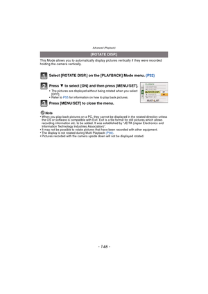 Page 146Advanced (Playback)
- 146 -
This Mode allows you to automatically display pictures vertically if they were recorded 
holding the camera vertically.
Select [ROTATE DISP.] on the [PLAYBACK] Mode menu.  (P32)
Note
•When you play back pictures on a PC, they canno t be displayed in the rotated direction unless 
the OS or software is compatible with Exif. Exif  is a file format for still pictures which allows 
recording information etc. to be added. It was established by “JEITA (Japan Electronics and...