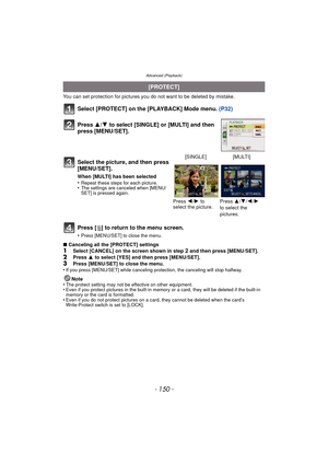 Page 150Advanced (Playback)
- 150 -
You can set protection for pictures you do not want to be deleted by mistake.
Select [PROTECT] on the [PLAYBACK] Mode menu.  (P32)
Press [‚ ] to return to the menu screen.
•Press [MENU/SET] to close the menu.
∫Canceling all the [PROTECT] settings1Select [CANCEL] on the screen shown in step 2 and then press [MENU/SET].2Press  3 to select [YES] and then press [MENU/SET].
3Press [MENU/SET] to close the menu.
•If you press [MENU/SET] while canceling protection, the canceling will...