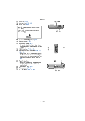 Page 16Before Use
- 16 -
12 Speaker (P134)
13 Microphone  (P89, 120)
14 Zoom lever  (P52)
15 Camera [OFF/ON] button  (P29)
16 Shutter button  (P45)
17 Hand strap eyelet  (P17)
•
Be sure to attach the hand strap when 
using the camera to ensure that you will 
not drop it.
18 [HDMI] socket  (P155, 157)
19 [AV/DIGITAL/MULTI] socket  (P26, 153, 
162,  166)
•
When using an AC adaptor, ensure that 
the Panasonic multi conversion adaptor 
(optional) and AC adaptor (optional) are 
used. For connection details, refer to...