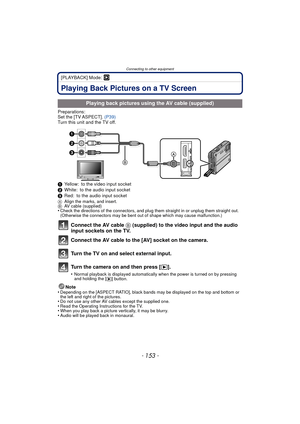 Page 153- 153 -
Connecting to other equipment
[PLAYBACK] Mode: ¸
Connecting to other equipmentPlaying Back Pictures on a TV Screen
Preparations:
Set the [TV ASPECT]. (P39)
Turn this unit and the TV off.
1 Yellow: to the video input socket
2 White: to the audio input socket
3 Red: to the audio input socket
A Align the marks, and insert.
B AV cable (supplied)
•Check the directions of the connectors, and plug them straight in or unplug them straight out. 
(Otherwise the connectors may be bent out of shape which may...