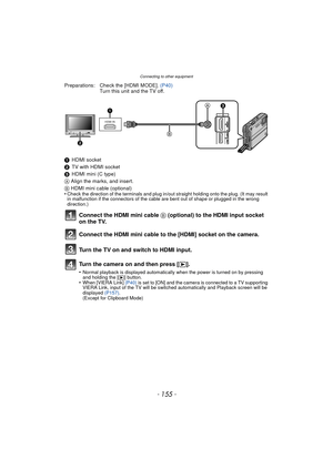 Page 155- 155 -
Connecting to other equipment
Preparations: Check the [HDMI MODE]. (P40)
Turn this unit and the TV off.
1 HDMI socket
2 TV with HDMI socket
3 HDMI mini (C type)
A  Align the marks, and insert.
B  HDMI mini cable (optional)
•
Check the direction of the terminals and plug in/out straight holding onto the plug. (It may result 
in malfunction if the connectors of the cable are bent out of shape or plugged in the wrong 
direction.)
Connect the HDMI mini cable B  (optional) to the HDMI input socket 
on...