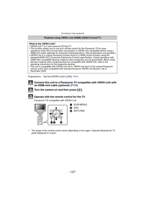 Page 157- 157 -
Connecting to other equipment
Connect this unit to a Panasonic TV compatible with VIERA Link with 
an HDMI mini cable (optional) (P154).
Turn the camera on and then press [ (].
Operate with the remote control for the TV.
Panasonic TV compatible with VIERA Link
¢ The shape of the remote control varies depending on the region. Operate following the TV 
guide displayed on screen.
Playback using VIERA Link (HDMI) (HDAVI Control™)
What is the VIERA Link?
•
VIERA Link™ is a new name for EZ Sync™.•This...