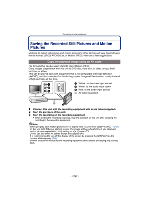 Page 160Connecting to other equipment
- 160 -
Connecting to other equipmentSaving the Recorded Still Pictures and Motion 
Pictures
Methods to export still pictures and motion pictures to other devices will vary depending on 
the file format. (JPEG, AVCHD Lite, or Motion JPEG). Here are a few suggestions.
File formats that can be used: [AVCHD Lite], [Motion JPEG]
Copy images played back with this unit to  DVD disc, hard disk, or video using a DVD 
recorder, or video.
This can be played back with equipment that is...