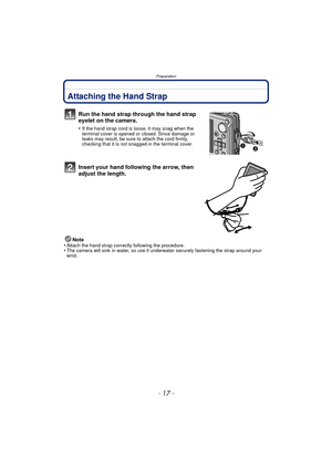 Page 17- 17 -
Preparation
PreparationAttaching the Hand Strap
Run the hand strap through the hand strap 
eyelet on the camera.
•If the hand strap cord is loose, it may snag when the 
terminal cover is opened or closed. Since damage or 
leaks may result, be sure to attach the cord firmly, 
checking that it is not snagged in the terminal cover.
Insert your hand following the arrow, then 
adjust the length.
Note
•Attach the hand strap correctly following the procedure.•The camera will sink in water, so use it...