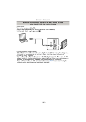 Page 163- 163 -
Connecting to other equipment
Preparations:
Turn on the camera and the PC.
Remove the card before using the pictures in the built-in memory.
Set the mode dial to anything except [¨].
A USB connection cable (supplied)•Check the directions of the connectors, and plug them straight in or unplug them straight out. 
(Otherwise the connectors may be bent out of shape which may cause malfunction.)
B Align the marks, and insert.
•Use a battery with sufficient battery power or the AC adaptor (optional)....