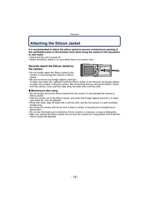 Page 18Preparation
- 18 -
PreparationAttaching the Silicon Jacket
It is recommended to attach the silicon jacket to prevent unintentional opening of 
the card/battery door or the terminal cover when using the camera in the mountains 
or near water.
•
Check that this unit is turned off.•Attach the Silicon Jacket in an area where there is no sand or dust.
Securely attach the Silicon Jacket to 
the camera.
•Do not forcibly attach the Silicon Jacket to the 
camera. It may damage the camera or Silicon 
Jacket.
•Be...