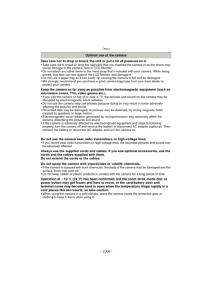 Page 176Others
- 176 -
Take care not to drop or knock the unit or put a lot of pressure on it.
•Take care not to knock or drop the bag/case that you inserted the camera in as the shock may 
cause damage to the camera, lens or LCD Monitor.
•Do not attach any other items to the hand strap that’s included with your camera. While being 
stored, that item can rest against the LCD Monitor and damage it.
•Do not use a paper bag as it can easily rip causing the camera to fall and be damaged.•We strongly recommend you...