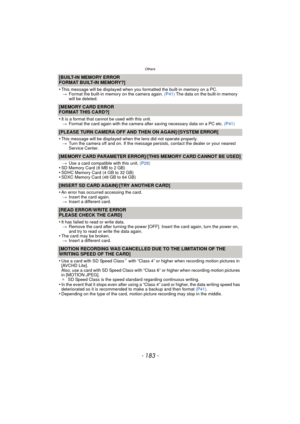 Page 183- 183 -
Others
[BUILT-IN MEMORY ERROR
FORMAT BUILT-IN MEMORY?]
•
This message will be displayed when you formatted the built-in memory on a PC.
> Format the built-in memory on the camera again.  (P41) The data on the built-in memory 
will be deleted.
[MEMORY CARD ERROR
FORMAT THIS CARD?]
•
It is a format that cannot be used with this unit. > Format the card again with the camera after saving necessary data on a PC etc.  (P41)
[PLEASE TURN CAMERA OFF AND THEN ON AGAIN]/[SYSTEM ERROR]
•
This message will...