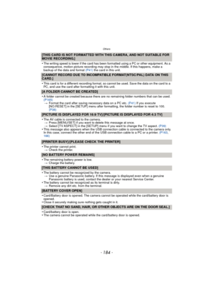 Page 184Others
- 184 -
[THIS CARD IS NOT FORMATTED WITH THIS CAMERA, AND NOT SUITABLE FOR 
MOVIE RECORDING.]
•
The writing speed is lower if the card has been formatted using a PC or other equipment. As a 
consequence, motion picture recording may stop in the middle. If this happens, make a 
backup of the data and format (P41) the card in this unit.
[CANNOT RECORD DUE TO INCOMPATIBLE FORMAT(NTSC/PAL) DATA ON THIS 
CARD.]
•
This card is for a different recording format, so cannot be used. Save the data on the...