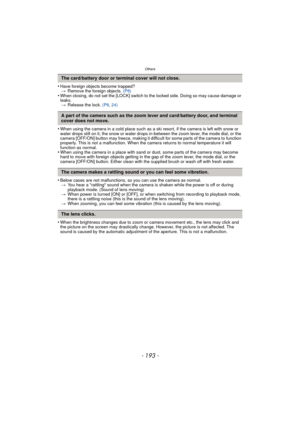 Page 193- 193 -
Others
•Have foreign objects become trapped?> Remove the foreign objects.  (P8)
•When closing, do not set the [LOCK] switch to the locked side. Doing so may cause damage or 
leaks.
> Release the lock.  (P8, 24)
•When using the camera in a cold place such as a ski resort, if the camera is left with snow or 
water drops still on it, the snow or water drops in-between the zoom lever, the mode dial, or the 
camera [OFF/ON] button may freeze, making it difficult for some parts of the camera to...