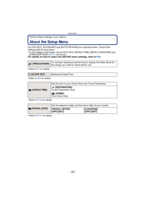 Page 35- 35 -
Preparation
Perform these settings if you need to.
About the Setup Menu
[CLOCK SET], [ECONOMY] and [AUTO REVIEW] are important items. Check their 
settings before using them.
•
In the Intelligent Auto Mode, only [CLOCK SET], [WORLD TIME], [BEEP], [LANGUAGE] and 
[STABILIZER DEMO.] (P41) can be set.
For details on how to select the [SETUP] menu settings, refer to  P32.
•
Refer to P7  for details.
•Refer to P29  for details.
•Refer to P104 for details.
•Refer to P101 for details.
 [PRECAUTIONS]To...