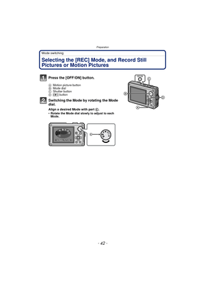 Page 42Preparation
- 42 -
Mode switching
Selecting the [REC] Mode, and Record Still 
Pictures or Motion Pictures
Press the [OFF/ON] button.
AMotion picture button
B Mode dial
C Shutter button
D [( ] button
Switching the Mode by rotating the Mode 
dial.
Align a desired Mode with part  E.
•Rotate the Mode dial slowly to adjust to each 
Mode.
SCN
NORMAL PICTURE 