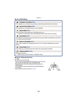 Page 43- 43 -
Preparation
∫List of [REC] Modes
∫ Tips for taking good pictures
A Flash
B AF Assist Lamp/LED light
•Hold the camera gently with both hands, keep your arms still 
at your side and stand with your feet slightly apart.
•Be careful not to move the camera when you press the 
shutter button.
•Do not block the flash and AF Assist Lamp/LED light with 
your fingers.
•Do not touch the front of the lens.  (P178)
¦Intelligent Auto Mode (P45)
The subjects are recorded using settings  automatically selected by...