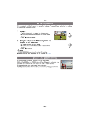 Page 47- 47 -
Basic
It is possible to set the focus to the specified subject. Focus will keep following the subject 
automatically even if it moves. 
1Press 3.
•[ ] is displayed in the upper left of the screen.•AF Tracking frame is displayed in the center of the 
screen.
•Press  3 again to cancel.
2Bring the subject to the AF tracking frame, and 
press  4 to lock the subject.
•
AF tracking frame will turn yellow.•An optimum scene for the specified subject will be 
chosen.
•Press  3 to cancel.
Note
•[FACE...