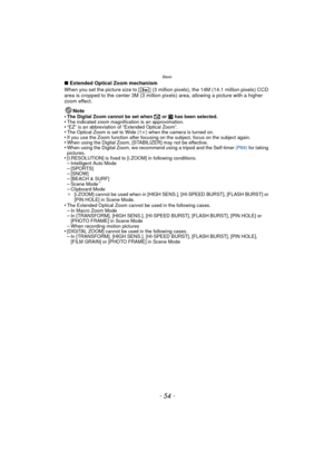 Page 54Basic
- 54 -
∫Extended Optical Zoom mechanism
When you set the picture size to [ ] (3 million pixels), the 14M (14.1 million pixels) CCD 
area is cropped to the center 3M (3 million pixels) area, allowing a picture with a higher 
zoom effect.
Note
•
The Digital Zoom cannot be set when  õ or  ¨ has been selected.•The indicated zoom magnification is an approximation.•“EZ” is an abbreviation of “Extended Optical Zoom”.•The Optical Zoom is set to Wide (1 k) when the camera is turned on.•If you use the Zoom...