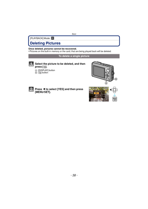 Page 58Basic
- 58 -
[PLAYBACK] Mode: ¸
Deleting Pictures
Once deleted, pictures cannot be recovered. 
•Pictures on the built-in memory or the card, that are being played back will be deleted.
To delete a single picture
Select the picture to be deleted, and then 
press [ ‚].
A [DISPLAY] button
B [‚] button
Press  2 to select [YES] and then press 
[MENU/SET]. 