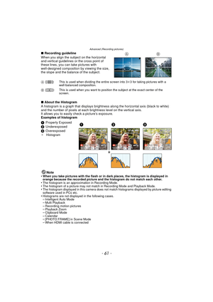 Page 61- 61 -
Advanced (Recording pictures)
∫Recording guideline
When you align the subject on the horizontal 
and vertical guidelines or the cross point of 
these lines, you can take pictures with 
well-designed composition by viewing the size, 
the slope and the balance of the subject.
∫ About the Histogram
A histogram is a graph that displays brightness  along the horizontal axis (black to white) 
and the number of pixels at each bri ghtness level on the vertical axis.
It allows you to easily  check a...