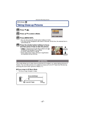 Page 67- 67 -
Advanced (Recording pictures)
[REC] Mode: ·
Taking Close-up Pictures 
Press 4 [# ].
Press  3/4 to select a Mode.
Press [MENU/SET].
•You can also press the shutter button halfway to finish.•The menu screen disappears after about 5 seconds. At this time, the selected item is 
automatically set.
Press the shutter button halfway to focus 
and then press it fully to take the picture.
•[ ] is displayed during AF Macro Mode and [ ] 
is displayed during Macro Zoom Mode.
•To cancel, select [OFF] in step...