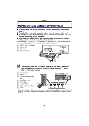 Page 8Before Use
- 8 -
Before UseMaintenance and Waterproof Performance
∫To prevent water leaking into the camera, observe the following items before 
using it.
∫ Check that there is enough remaining battery power or memory in the card.
∫ Do not open or close the card/battery door or terminal cover in places with sand 
and dust, near water, or with wet hands.
∫ At purchase, the [LOCK] switch is in the locked state. When opening the card/
battery door and terminal cover, first release the lock.
•
Release the...