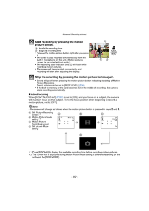 Page 89- 89 -
Advanced (Recording pictures)
∫About focusing
When [CONTINUOUS AF]  (P122) is set to [ON], and you focus on a subject, the camera 
will maintain focus on that subject. To fix the focus position when beginning to record a 
motion picture, set to [OFF].
Note
•
The screen will change as follows when the motion picture button is pressed in steps 2 and 3.
¢ 1 Press [DISPLAY] to display the available recording time before recording motion pictures.
¢ 2 The screen that is displayed during Motion Picture...