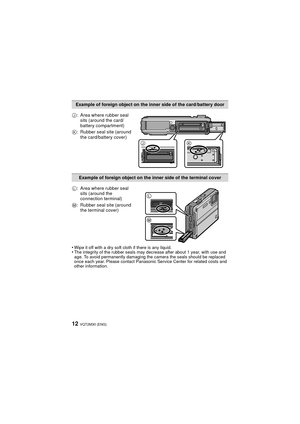 Page 12VQT2M30 (ENG)12
•Wipe it off with a dry soft cloth if there is any liquid.•The integrity of the rubber seals may decrease after about 1 year, with use and 
age. To avoid permanently damaging the camera the seals should be replaced 
once each year. Please contact Panasonic Service Center for related costs and 
other information.
Example of foreign object on the inner side of the card/battery door
J : Area where rubber seal 
sits (around the card/
battery compartment)
K : Rubber seal site (around 
the...