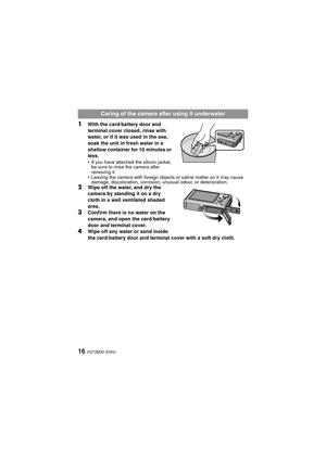 Page 16VQT2M30 (ENG)16
1With the card/battery door and 
terminal cover closed, rinse with 
water, or if it was used in the sea, 
soak the unit in fresh water in a 
shallow container for 10 minutes or 
less.
•
If you have attached the silicon jacket, 
be sure to rinse the camera after 
removing it.
•Leaving the camera with foreign objects or saline matter on it may cause 
damage, discoloration, corrosion,  unusual odour, or deterioration.
2Wipe off the water, and dry the 
camera by standing it on a dry 
cloth in...