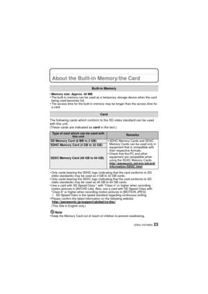 Page 2323(ENG) VQT2M30
About the Built-in Memory/the Card
•Memory size: Approx. 40 MB•The built-in memory can be used as a temporary storage device when the card 
being used becomes full.
•The access time for the built-in memory may be longer than the access time for 
a card.
The following cards which conform to the SD video standard can be used 
with this unit.
(These cards are indicated as card in the text.)
•
Only cards bearing the SDHC logo (indicating that the card conforms to SD 
video standards) may be...