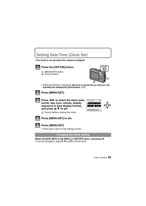 Page 2525(ENG) VQT2M30
Setting Date/Time (Clock Set)
•The clock is not set when the camera is shipped.
•[PRECAUTIONS] is displayed. Be sure to check this so that you can 
maintain the waterproof performance.  (P9)
Press [MENU/SET].
Press 2/1 to select the items (year, 
month, day, hour, minute, display 
sequence or time display format), 
and press  3/4 to set.
‚ : Cancel without setting the clock.
Press [MENU/SET] to set.
Press [MENU/SET].
•Press [‚] to return to the settings screen.
Select [CLOCK SET] in the...