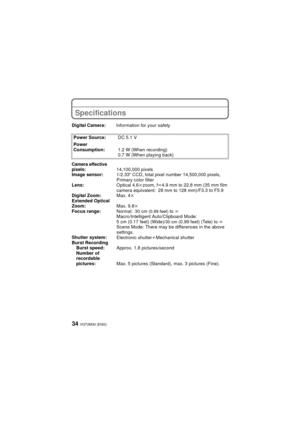 Page 34VQT2M30 (ENG)34
Specifications
Digital Camera:Information for your safety
Power Source: DC 5.1 V
Power 
Consumption: 1.2 W (When recording)
0.7 W (When playing back)
Camera effective 
pixels:14,100,000 pixels
Image sensor: 1/2.33q CCD, total pixel number 14,500,000 pixels, 
Primary color filter
Lens: Optical 4.6kzoom, fl4.9 mm to 22.8 mm (35 mm film 
camera equivalent: 28 mm to 128 mm)/F3.3 to F5.9
Digital Zoom: Max. 4k
Extended Optical 
Zoom: Max. 9.8k
Focus range:
Normal: 30 cm (0.99 feet) to ¶...
