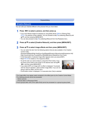 Page 106- 106 -
Playback/Editing
You can add your desired effects to the pictures that you have taken.
Press 2/1 to select a picture, and then press 3 .
•If you have filtered images for playback by using [Slide Show]   (P99) or  [Filtering Play]  
(P101) , the selection screen appears. You can proceed to step 2 by selecting  [Retouch] with 
3 /4 , and then pressing  [MENU/SET].
•You can also proceed to step 2 by selecting [Retouch] from the [Playback] menu.
Press 3/ 4 to select [Creative Retouch], and then press...