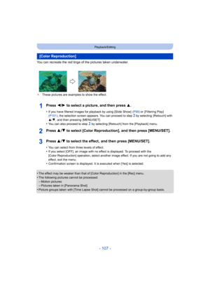 Page 107- 107 -
Playback/Editing
You can recreate the red tinge of the pictures taken underwater.
¢These pictures are examples to show the effect.
Press 2/ 1 to select a picture, and then press 3 .
•If you have filtered images for playback by using [Slide Show]   (P99) or  [Filtering Play]  
(P101) , the selection screen appears. You can proceed to step 2 by selecting  [Retouch] with 
3 /4 , and then pressing  [MENU/SET].
•You can also proceed to step 2 by selecting [Retouch] from the [Playback] menu.
Press 3/ 4...