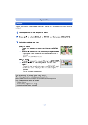 Page 112- 112 -
Playback/Editing
To allow easy posting to web pages, attachment to email etc., picture size (number of pixels) is 
reduced.
Select [Resize] on the [Playback] menu.
Press 3/ 4 to select [SINGLE] or [MULTI] and then press [MENU/SET].
•You can set up to 100 pictures at one time in [MULTI].•The picture quality of the resized picture will deteriorate.
•It may not be possible to resize pictures recorded with other e quipment.•The following images cannot be resized.–Motion pictures
–Pictures taken in...