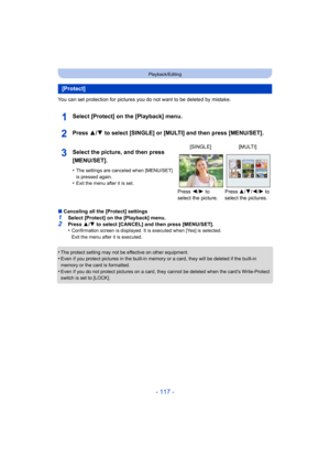 Page 117- 117 -
Playback/Editing
You can set protection for pictures you do not want to be deleted by mistake.
Select [Protect] on the [Playback] menu.
Press 3/4 to select [SINGLE] or [MULTI] and then press [MENU/SET].
∫Canceling all the [Protect] settings
1Select [Protect] on the [Playback] menu.2Press  3/4  to select [CANCEL] and then press [MENU/SET].
•Confirmation screen is displayed. It is executed when [Yes] is  selected. 
Exit the menu after it is executed.
•The protect setting may not be effective on...