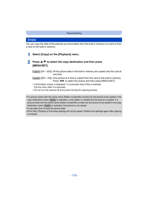 Page 119- 119 -
Playback/Editing
You can copy the data of the pictures you have taken from the built-in memory to a card or from 
a card to the built-in memory.
Select [Copy] on the [Playback] menu.
Press 3/ 4 to select the copy destination and then press 
[MENU/SET].
•Confirmation screen is displayed . It is executed when [Yes] is selected. 
Exit the menu after it is executed.
•Do not turn the camera off at any point during the copying proc ess.
•If a picture exists with the same name (folder number/file numb...