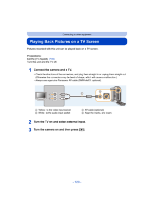 Page 120- 120 -
Connecting to other equipment
Playing Back Pictures on a TV Screen
Pictures recorded with this unit can be played back on a TV screen.
Preparations:
Set the [TV Aspect].  (P49)
Turn this unit and the TV off.
Connect the camera and a TV.
•Check the directions of the connectors, and plug them straight  in or unplug them straight out. 
(Otherwise the connectors may be bend of shape, which will caus e a malfunction.)
•Always use a genuine Panasonic AV cable (DMW-AVC1: optional).
Turn the TV on and...