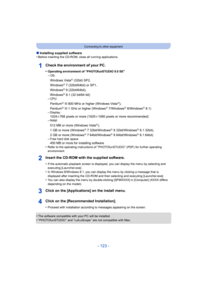 Page 123- 123 -
Connecting to other equipment
∫Installing supplied software
•Before inserting the CD-ROM, close all running applications.
Check the environment of your PC.
•Operating environment of “PHOTOfunSTUDIO 9.0 SE”–OS:
Windows VistaR (32bit) SP2,
WindowsR 7 (32bit/64bit) or SP1,
WindowsR 8 (32bit/64bit),
WindowsR 8.1 (32 bit/64 bit)
–CPU:
PentiumR III 800 MHz or higher (Windows VistaR),
PentiumR III 1 GHz or higher (WindowsR 7/WindowsR 8/WindowsR 8.1)
–Display:
1024k768 pixels or more (1920 k1080 pixels...